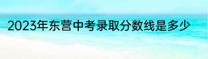 2023年东营中考录取分数线是多少