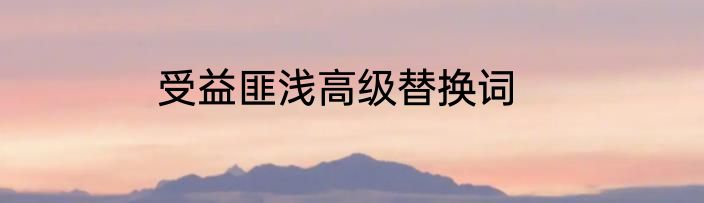 受益匪浅高级替换词