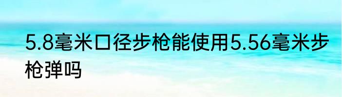 5.8毫米口径步枪能使用5.56毫米步枪弹吗