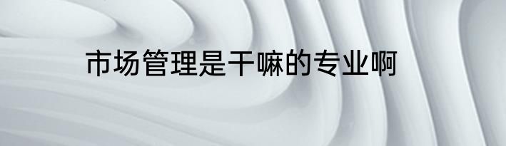 市场管理是干嘛的专业啊