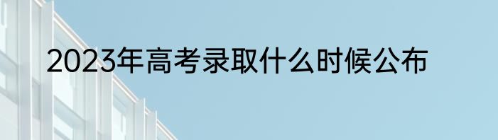 2023年高考录取什么时候公布