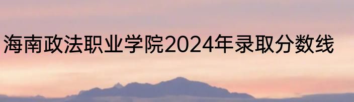 海南政法职业学院2024年录取分数线