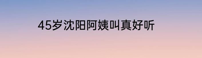 45岁沈阳阿姨叫真好听