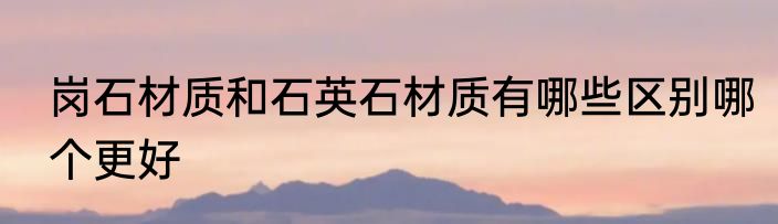 岗石材质和石英石材质有哪些区别哪个更好