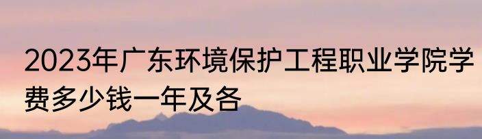 2023年广东环境保护工程职业学院学费多少钱一年及各