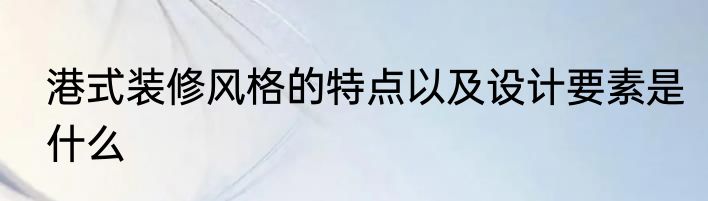 港式装修风格的特点以及设计要素是什么