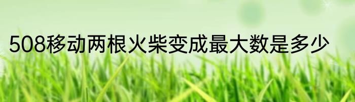 508移动两根火柴变成最大数是多少