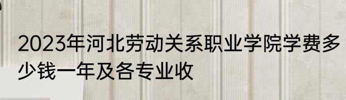 2023年河北劳动关系职业学院学费多少钱一年及各专业收