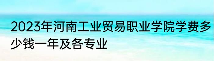 2023年河南工业贸易职业学院学费多少钱一年及各专业