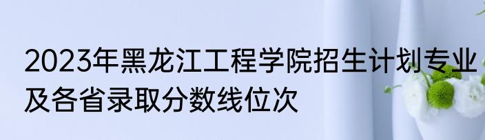 2023年黑龙江工程学院招生计划专业及各省录取分数线位次
