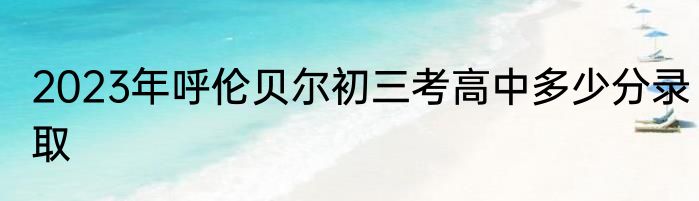 2023年呼伦贝尔初三考高中多少分录取