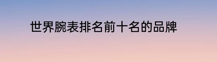 世界腕表排名前十名的品牌