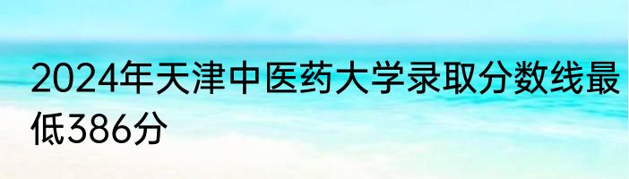 2024年天津中医药大学录取分数线最低386分