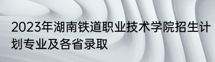 2023年湖南铁道职业技术学院招生计划专业及各省录取