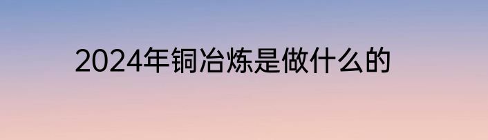 2024年铜冶炼是做什么的