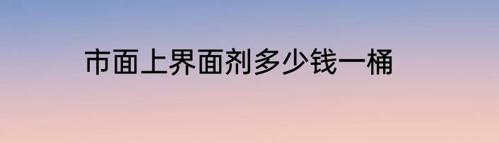 市面上界面剂多少钱一桶