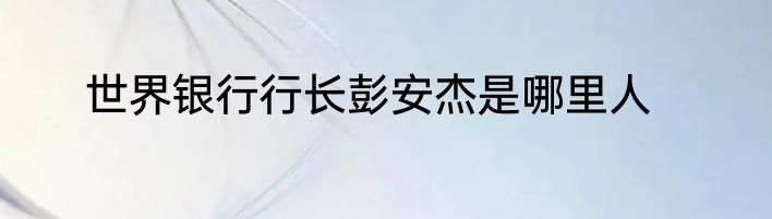 世界银行行长彭安杰是哪里人