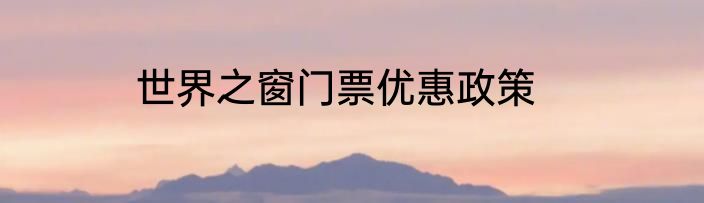世界之窗门票优惠政策