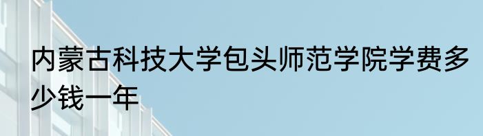 内蒙古科技大学包头师范学院学费多少钱一年