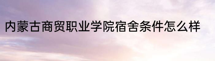 内蒙古商贸职业学院宿舍条件怎么样