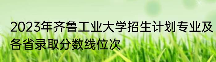 2023年齐鲁工业大学招生计划专业及各省录取分数线位次