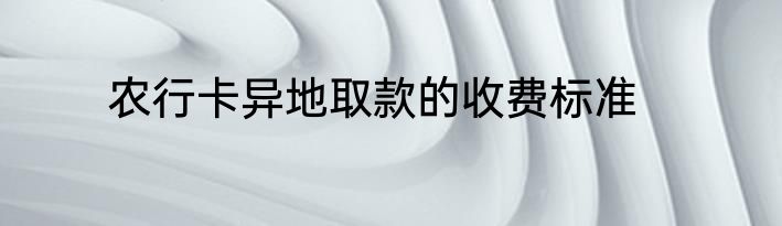 农行卡异地取款的收费标准