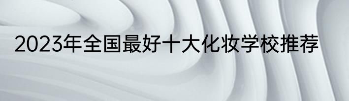 2023年全国最好十大化妆学校推荐