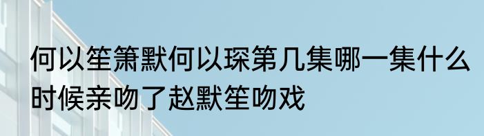 何以笙箫默何以琛第几集哪一集什么时候亲吻了赵默笙吻戏