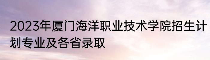 2023年厦门海洋职业技术学院招生计划专业及各省录取