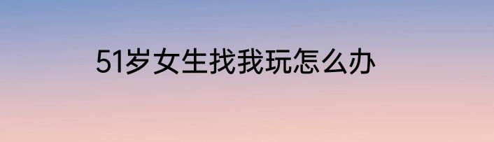 51岁女生找我玩怎么办