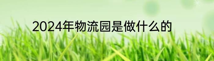 2024年物流园是做什么的