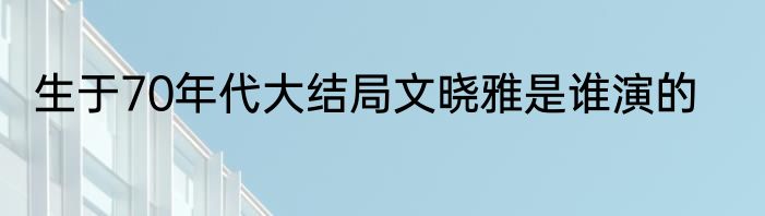 生于70年代大结局文晓雅是谁演的
