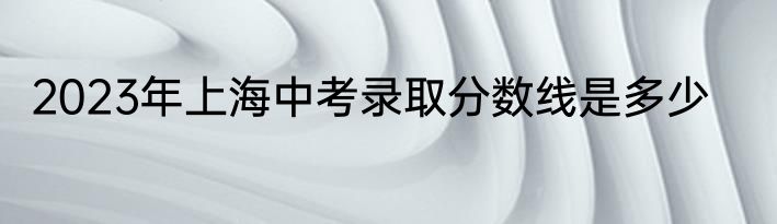 2023年上海中考录取分数线是多少