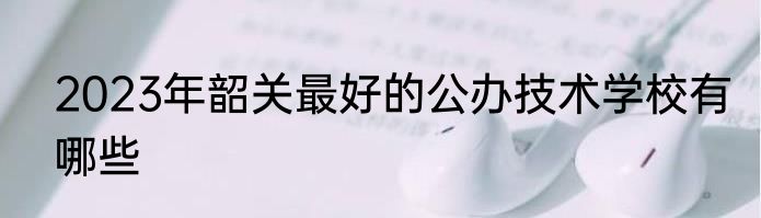 2023年韶关最好的公办技术学校有哪些