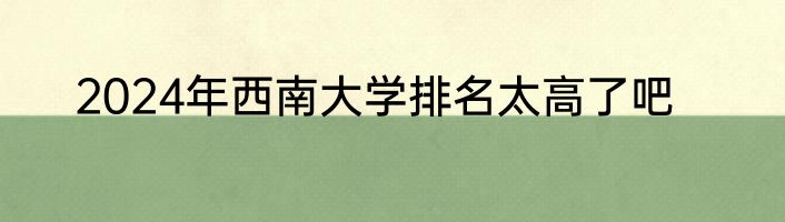 2024年西南大学排名太高了吧