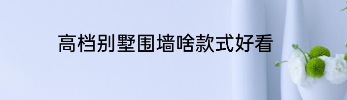 高档别墅围墙啥款式好看
