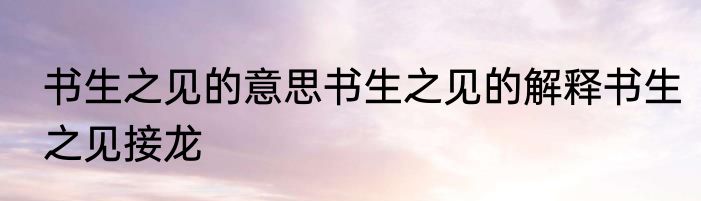 书生之见的意思书生之见的解释书生之见接龙