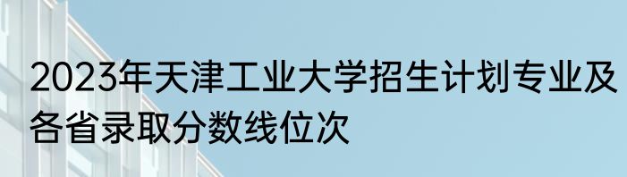 2023年天津工业大学招生计划专业及各省录取分数线位次
