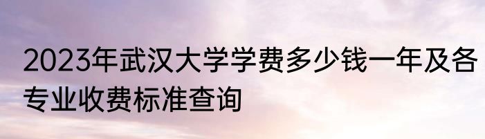 2023年武汉大学学费多少钱一年及各专业收费标准查询