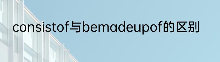 consistof与bemadeupof的区别