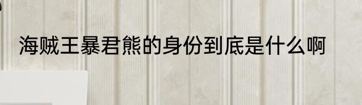 海贼王暴君熊的身份到底是什么啊