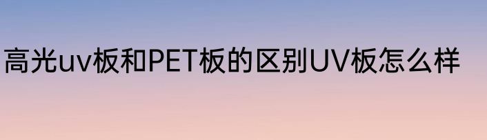 高光uv板和PET板的区别UV板怎么样