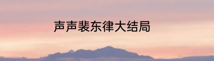 声声裴东律大结局