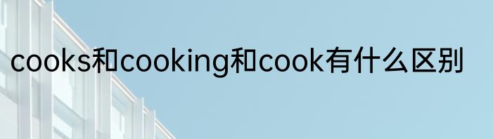 cooks和cooking和cook有什么区别