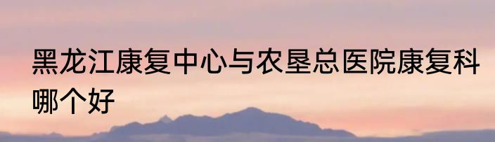 黑龙江康复中心与农垦总医院康复科哪个好