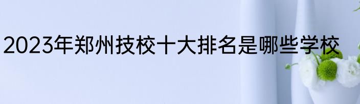 2023年郑州技校十大排名是哪些学校