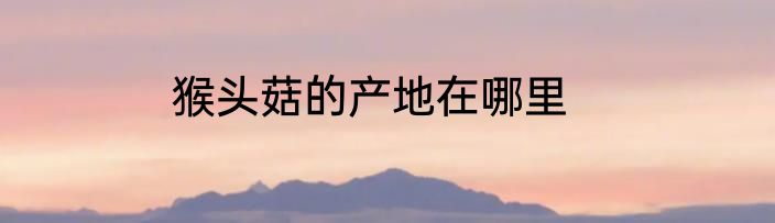 猴头菇的产地在哪里