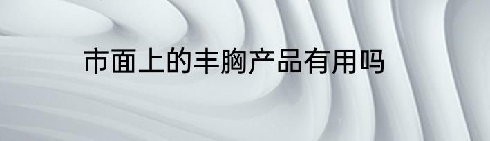 市面上的丰胸产品有用吗