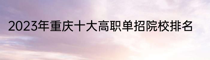 2023年重庆十大高职单招院校排名