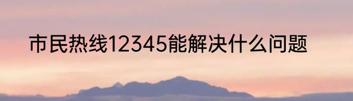 市民热线12345能解决什么问题